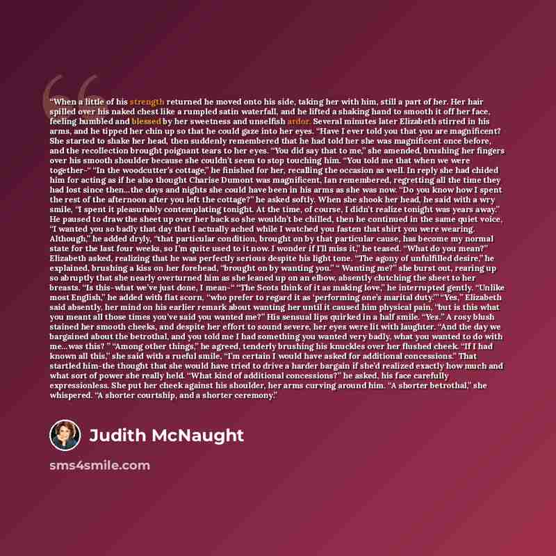 “When a little of his strength returned he moved onto his side, taking her with him, still a part of her. Her hair spilled over his naked chest like a rumpled satin waterfall, and he lifted a shaking hand to smooth it off her face, feeling humbled and blessed by her sweetness and unselfish ardor…” quote by Judith McNaught