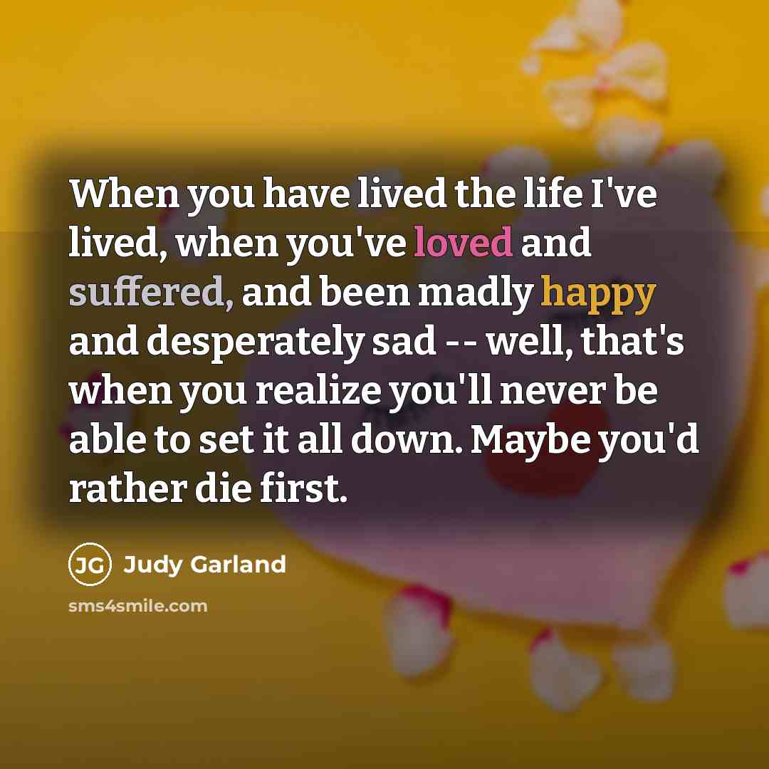 “When you have lived the life I've lived, when you've loved and suffered, and been madly happy and desperately sad -- well, that's when you realize you'll never be able to set it all down. Maybe you'd rather die first.” quote by Judy Garland