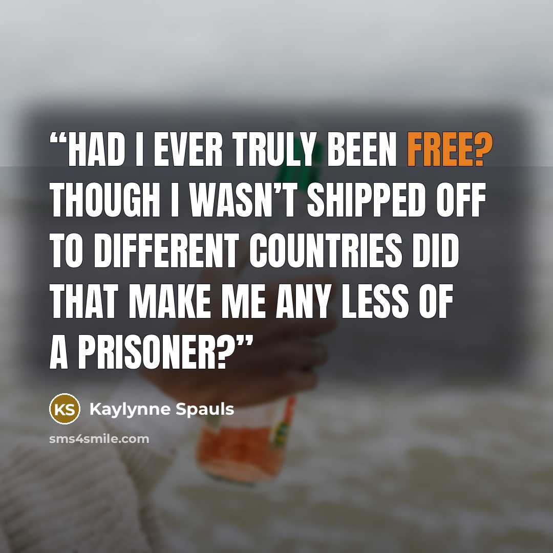 “Had I ever truly been free? Though I wasn’t shipped off to different countries did that make me any less of a prisoner?” quote by Kaylynne Spauls