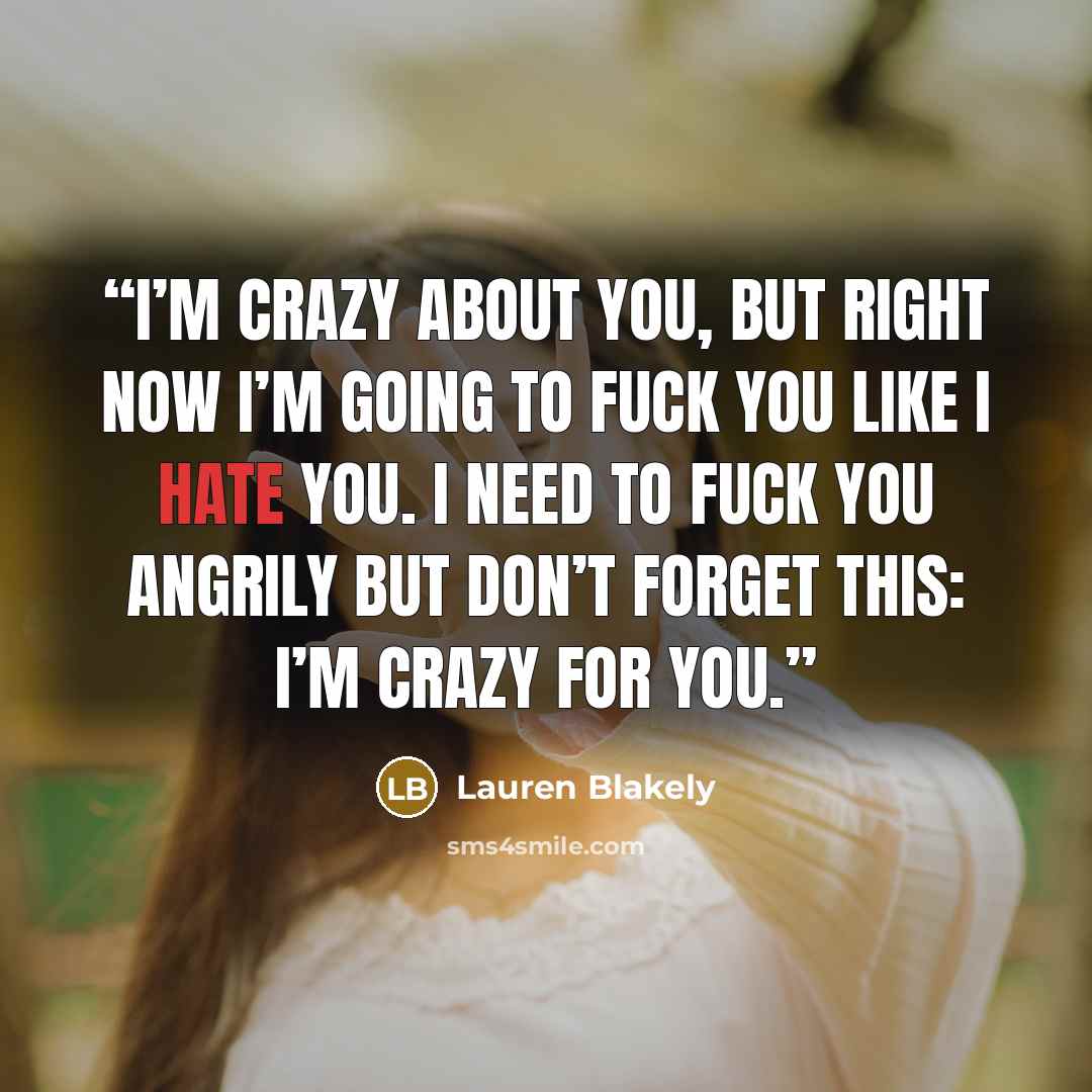 “I’m crazy about you, but right now I’m going to fuck you like I hate you. I need to fuck you angrily but don’t forget this: I’m crazy for you.” quote by Lauren Blakely