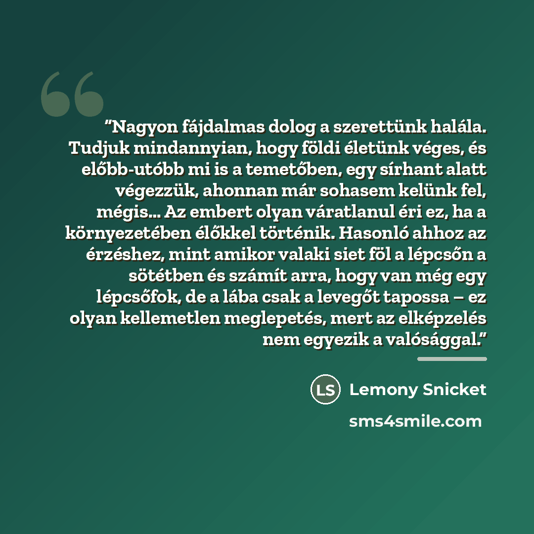 “Nagyon fájdalmas dolog a szerettünk halála. Tudjuk mindannyian, hogy földi életünk véges, és előbb-utóbb mi is a temetőben, egy sírhant alatt végezzük, ahonnan már sohasem kelünk fel, mégis… Az embert olyan váratlanul éri ez, ha a környezetében élőkkel történik. Hasonló ahhoz az érzéshez, mint…” quote by Lemony Snicket