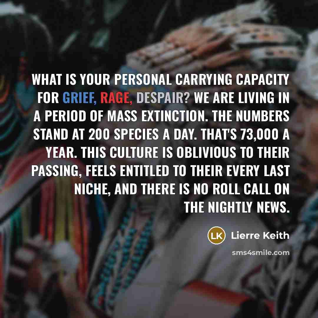“What is your personal carrying capacity for grief, rage, despair? We are living in a period of mass extinction. The numbers stand at 200 species a day. That's 73,000 a year. This culture is oblivious to their passing, feels entitled to their every last niche, and there is no roll call on the…” quote by Lierre Keith