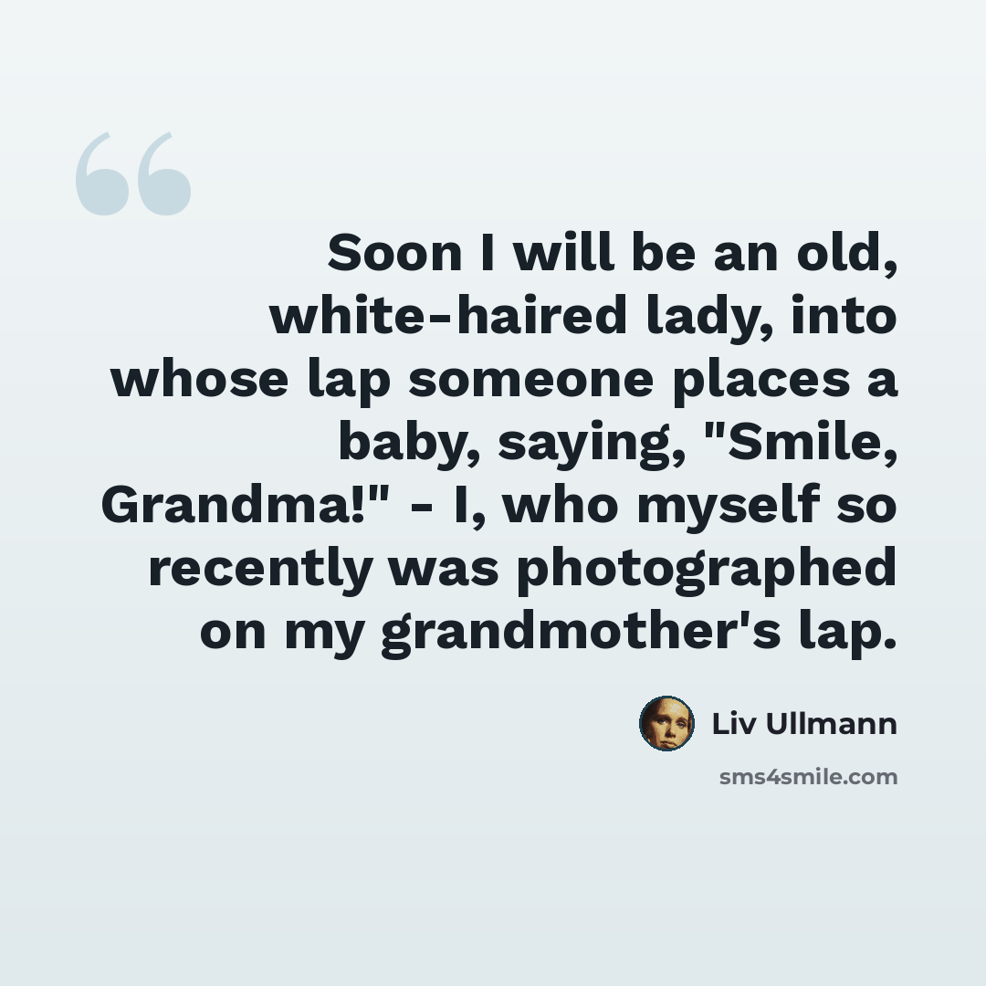 “Soon I will be an old, white-haired lady, into whose lap someone places a baby, saying, "Smile, Grandma!" - I, who myself so recently was photographed on my grandmother's lap.” quote by Liv Ullmann