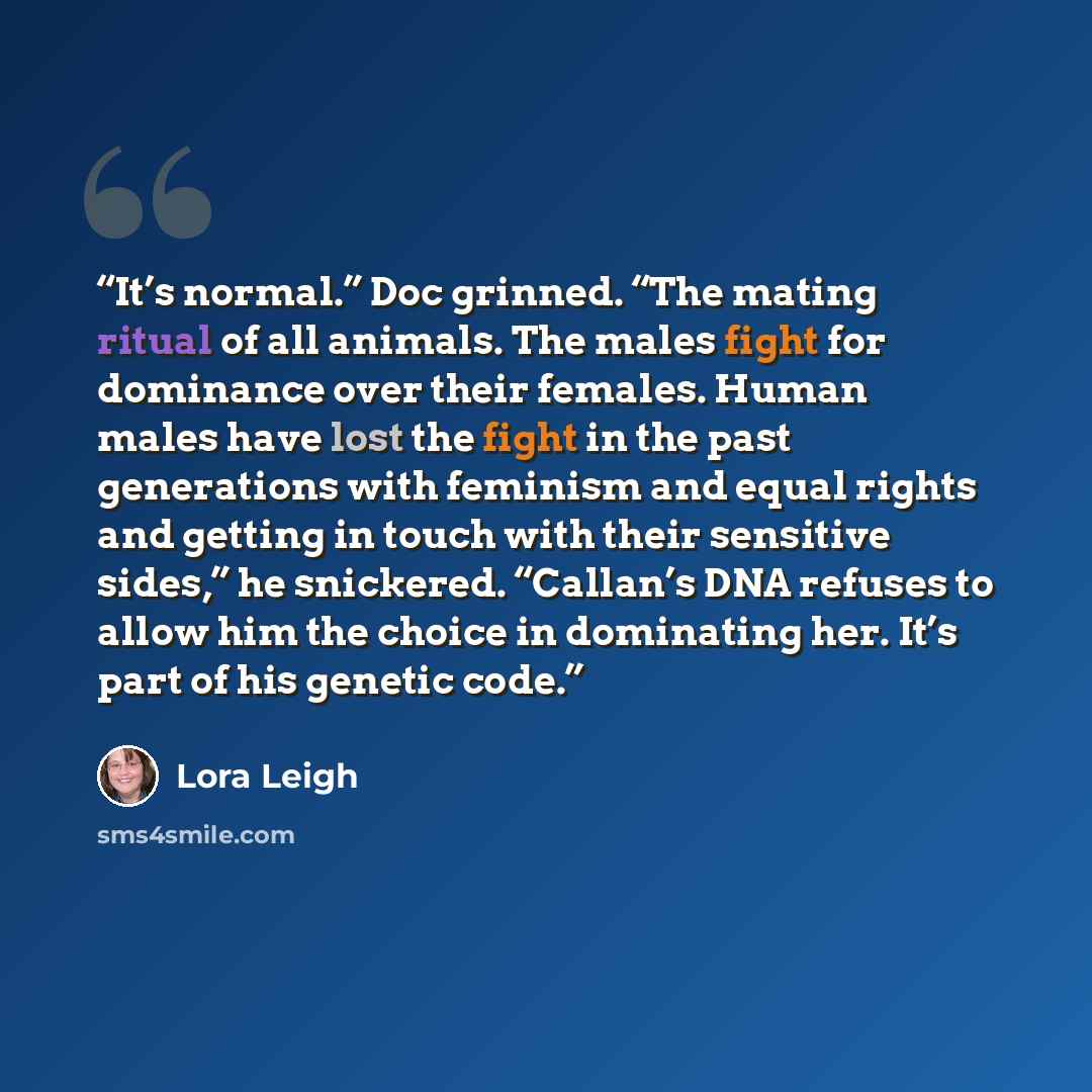 “It’s normal.” Doc grinned. “The mating ritual of all animals. The males fight for dominance over their females. Human males have lost the fight in the past generations with feminism and equal rights and getting in touch with their sensitive sides,” he snickered. “Callan’s DNA refuses to allow him…” quote by Lora Leigh