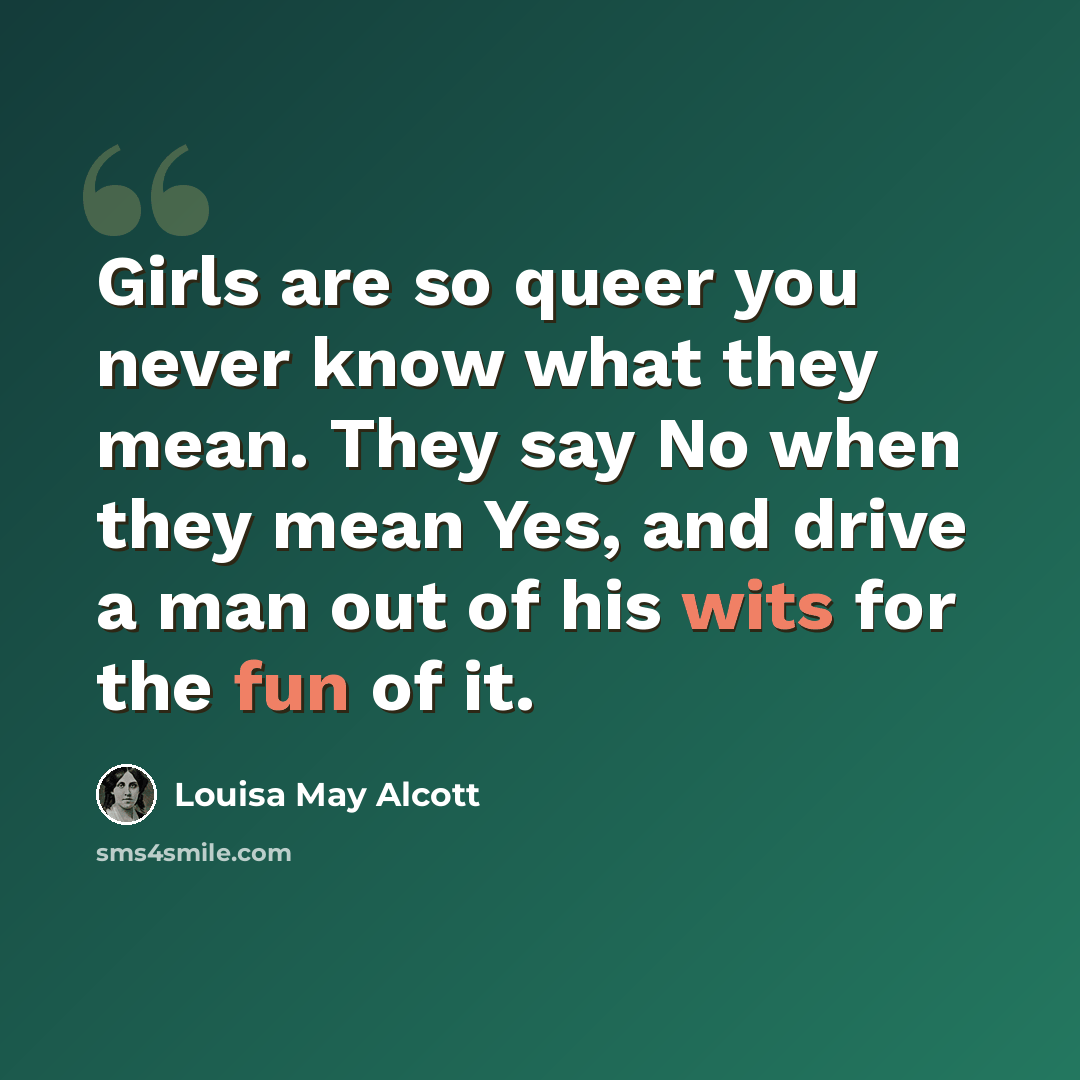 “Girls are so queer you never know what they mean. They say No when they mean Yes, and drive a man out of his wits for the fun of it.” quote by Louisa May Alcott