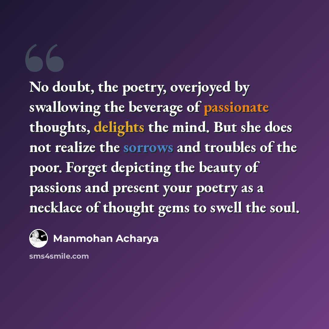 “No doubt, the poetry, overjoyed by swallowing the beverage of passionate thoughts, delights the mind. But she does not realize the sorrows and troubles of the poor. Forget depicting the beauty of passions and present your poetry as a necklace of thought gems to swell the soul.” quote by Manmohan Acharya