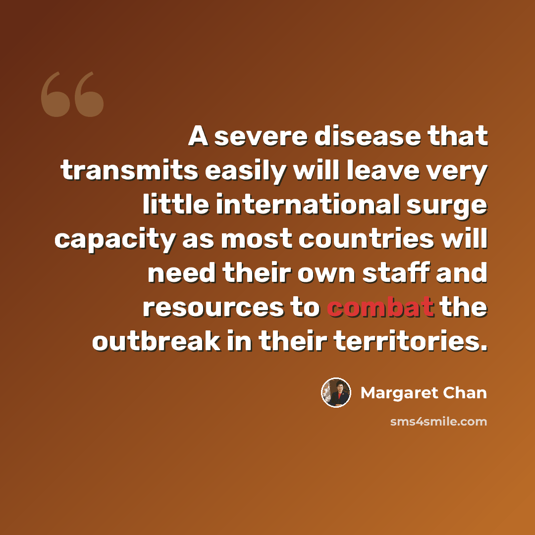 “A severe disease that transmits easily will leave very little international surge capacity as most countries will need their own staff and resources to combat the outbreak in their territories.” quote by Margaret Chan