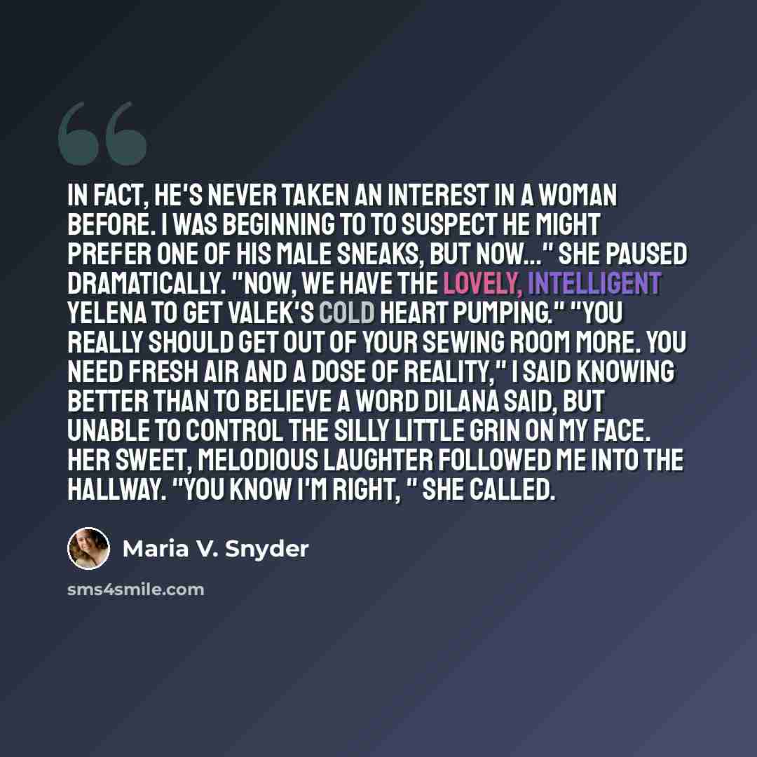 “In fact, he's never taken an interest in a woman before. I was beginning to to suspect he might prefer one of his male sneaks, but now..." She paused dramatically. "Now, we have the lovely, intelligent Yelena to get Valek's cold heart pumping." "You really should get out of your sewing room more…” quote by Maria V. Snyder
