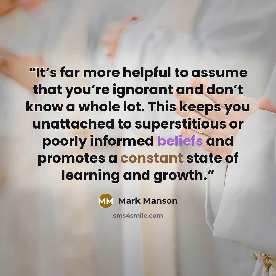 “It’s far more helpful to assume that you’re ignorant and don’t know a whole lot. This keeps you unattached to superstitious or poorly informed beliefs and promotes a constant state of learning and growth.” quote by Mark Manson