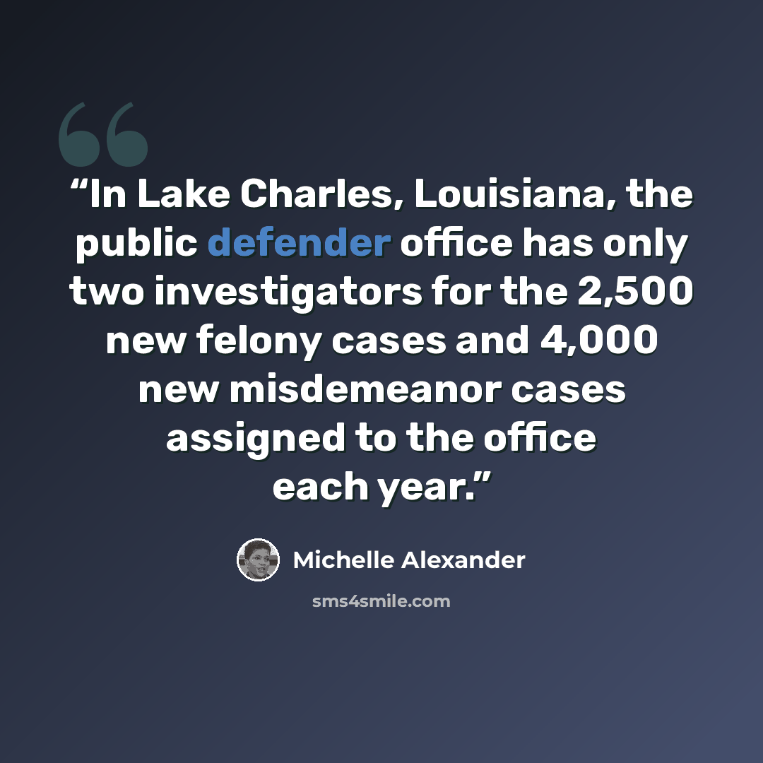 “In Lake Charles, Louisiana, the public defender office has only two investigators for the 2,500 new felony cases and 4,000 new misdemeanor cases assigned to the office each year.” quote by Michelle Alexander