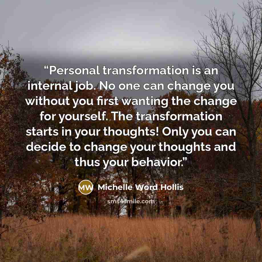 “Personal transformation is an internal job. No one can change you without you first wanting the change for yourself. The transformation starts in your thoughts! Only you can decide to change your thoughts and thus your behavior.” quote by Michelle Word Hollis