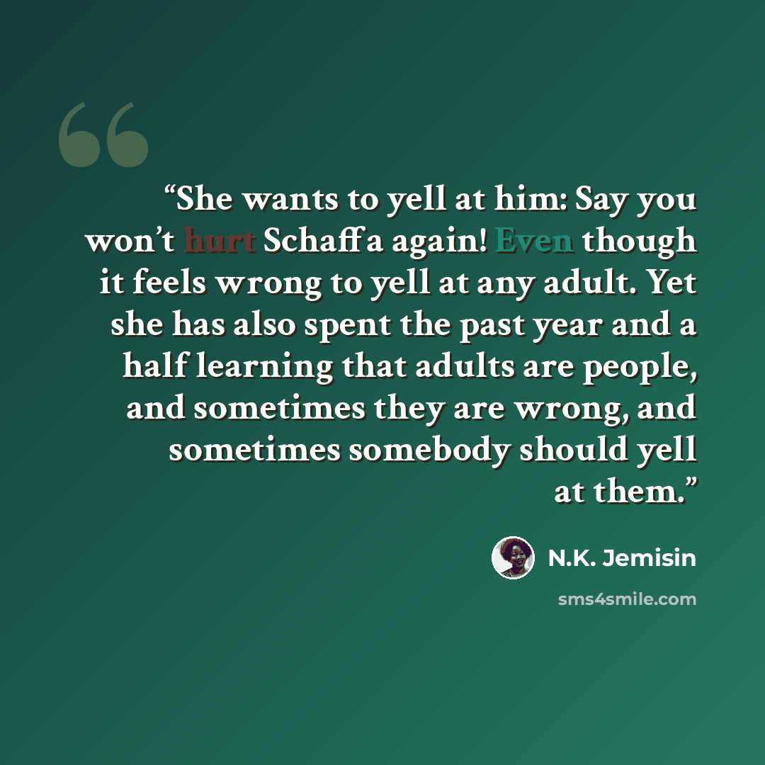 “She wants to yell at him: Say you won’t hurt Schaffa again! Even though it feels wrong to yell at any adult. Yet she has also spent the past year and a half learning that adults are people, and sometimes they are wrong, and sometimes somebody should yell at them.” quote by N.K. Jemisin