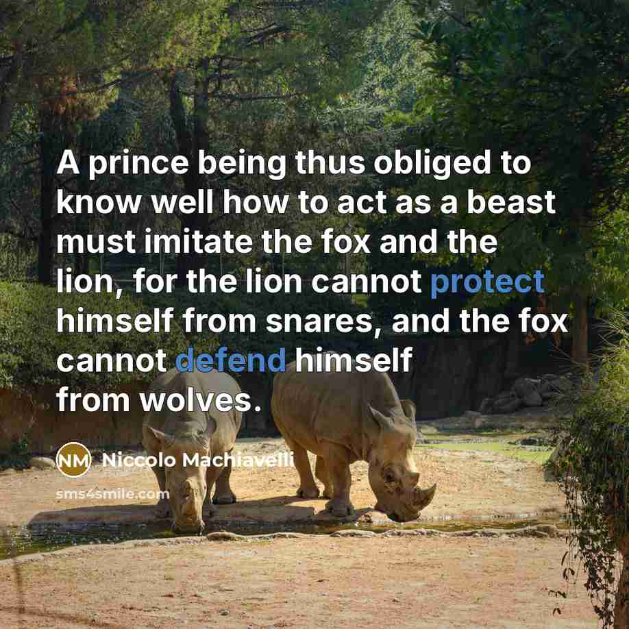 “A prince being thus obliged to know well how to act as a beast must imitate the fox and the lion, for the lion cannot protect himself from snares, and the fox cannot defend himself from wolves.” quote by Niccolo Machiavelli