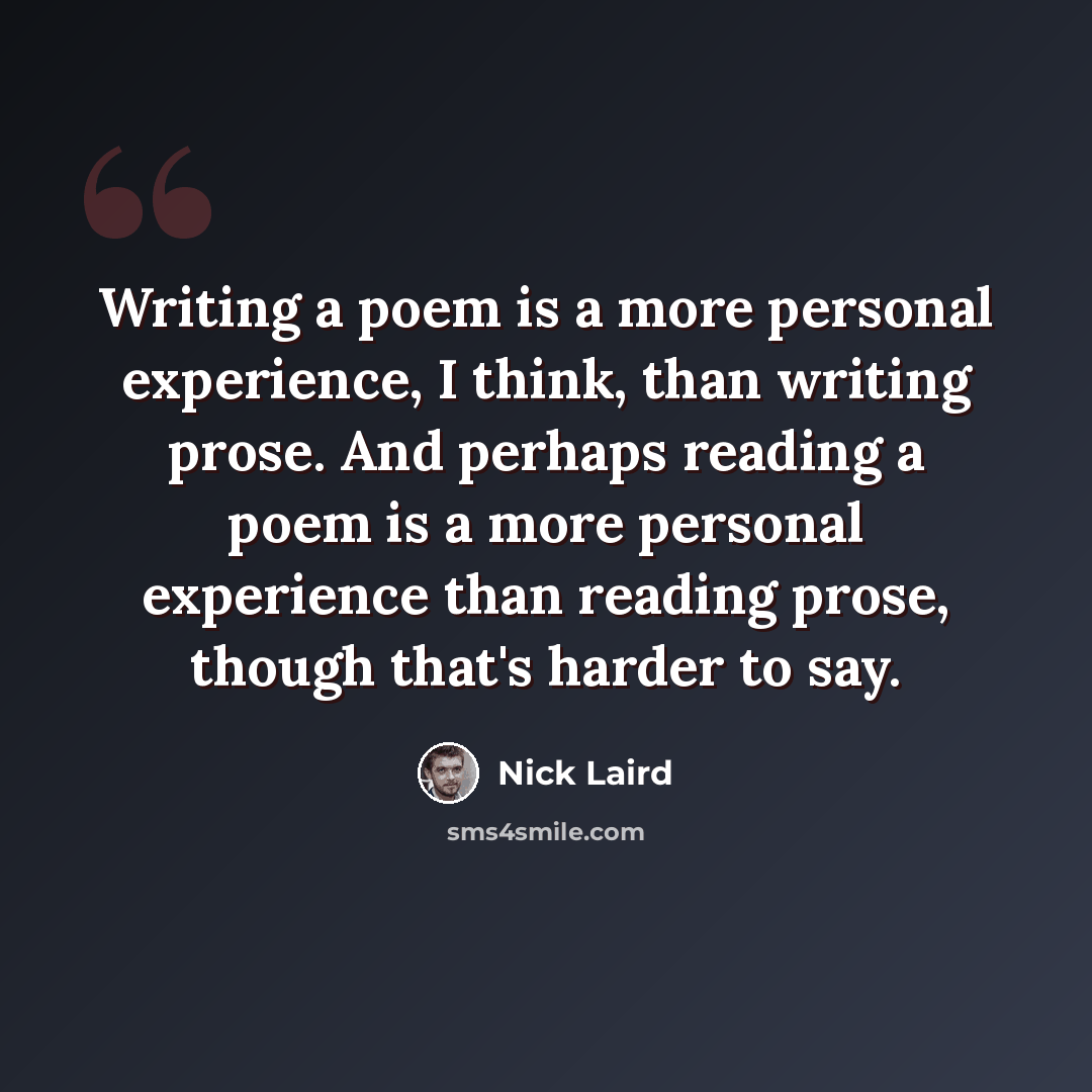 “Writing a poem is a more personal experience, I think, than writing prose. And perhaps reading a poem is a more personal experience than reading prose, though that's harder to say.” quote by Nick Laird