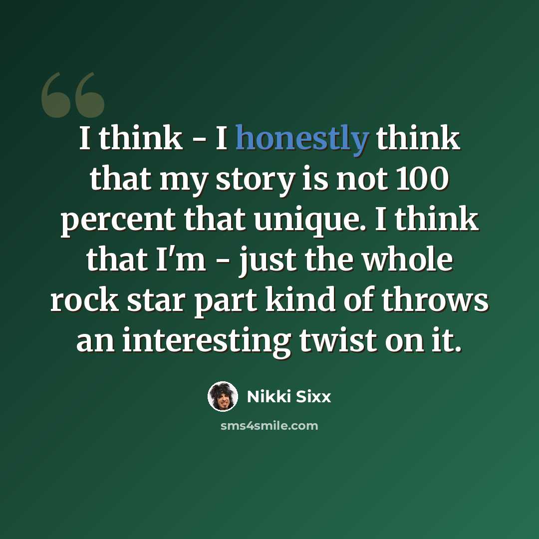 “I think - I honestly think that my story is not 100 percent that unique. I think that I'm - just the whole rock star part kind of throws an interesting twist on it.” quote by Nikki Sixx