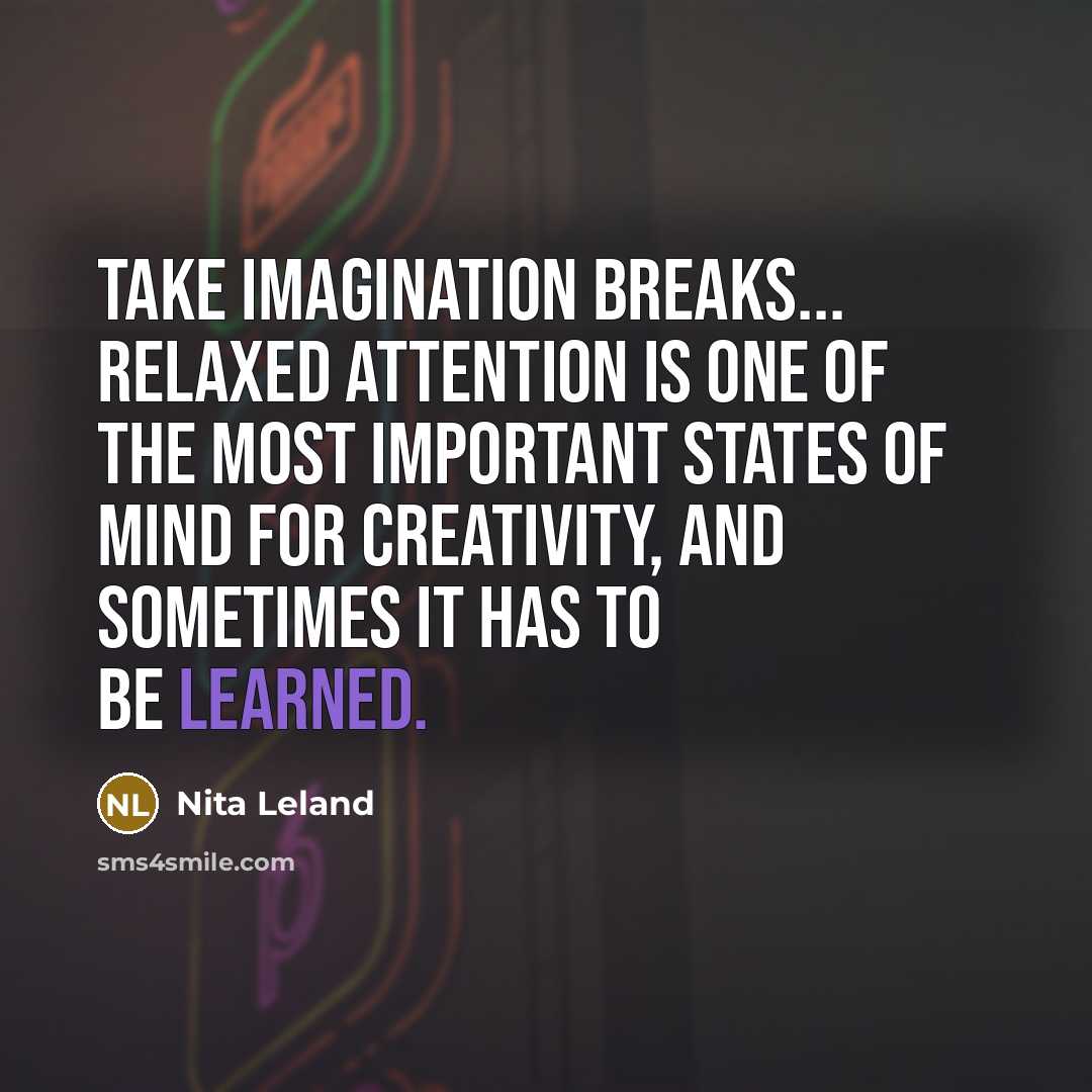 “Take imagination breaks... Relaxed attention is one of the most important states of mind for creativity, and sometimes it has to be learned.” quote by Nita Leland