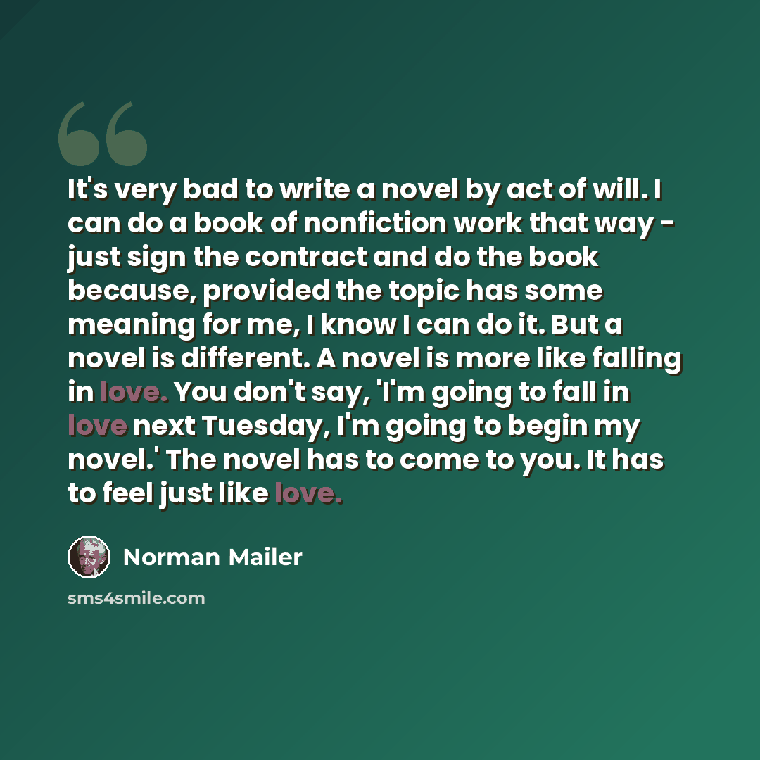“It's very bad to write a novel by act of will. I can do a book of nonfiction work that way - just sign the contract and do the book because, provided the topic has some meaning for me, I know I can do it. But a novel is different. A novel is more like falling in love. You don't say, 'I'm going to…” quote by Norman Mailer