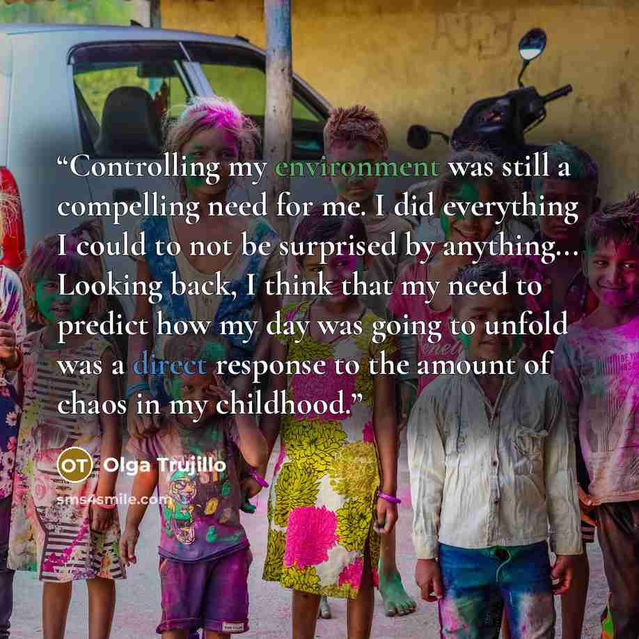 “Controlling my environment was still a compelling need for me. I did everything I could to not be surprised by anything... Looking back, I think that my need to predict how my day was going to unfold was a direct response to the amount of chaos in my childhood.” quote by Olga Trujillo