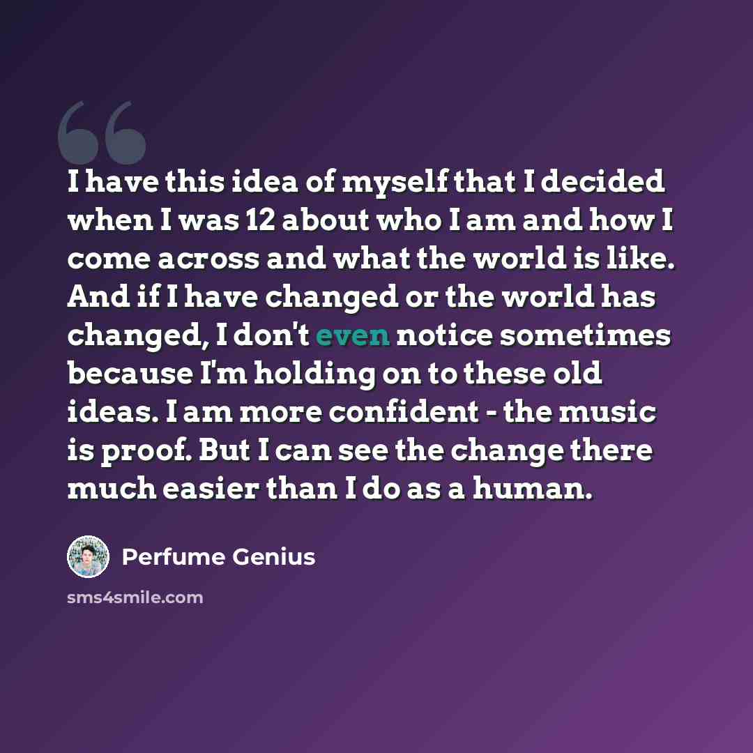 “I have this idea of myself that I decided when I was 12 about who I am and how I come across and what the world is like. And if I have changed or the world has changed, I don't even notice sometimes because I'm holding on to these old ideas. I am more confident - the music is proof. But I can see…” quote by Perfume Genius