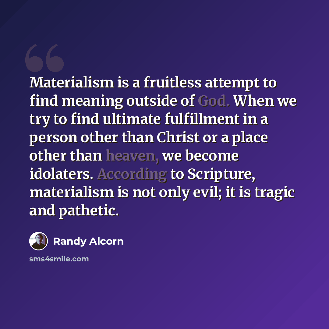 “Materialism is a fruitless attempt to find meaning outside of God. When we try to find ultimate fulfillment in a person other than Christ or a place other than heaven, we become idolaters. According to Scripture, materialism is not only evil; it is tragic and pathetic.” quote by Randy Alcorn