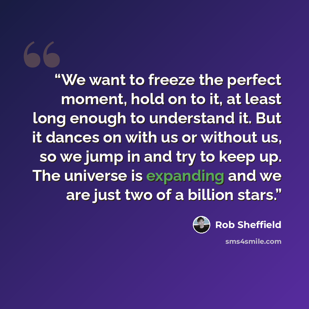 “We want to freeze the perfect moment, hold on to it, at least long enough to understand it. But it dances on with us or without us, so we jump in and try to keep up. The universe is expanding and we are just two of a billion stars.” quote by Rob Sheffield