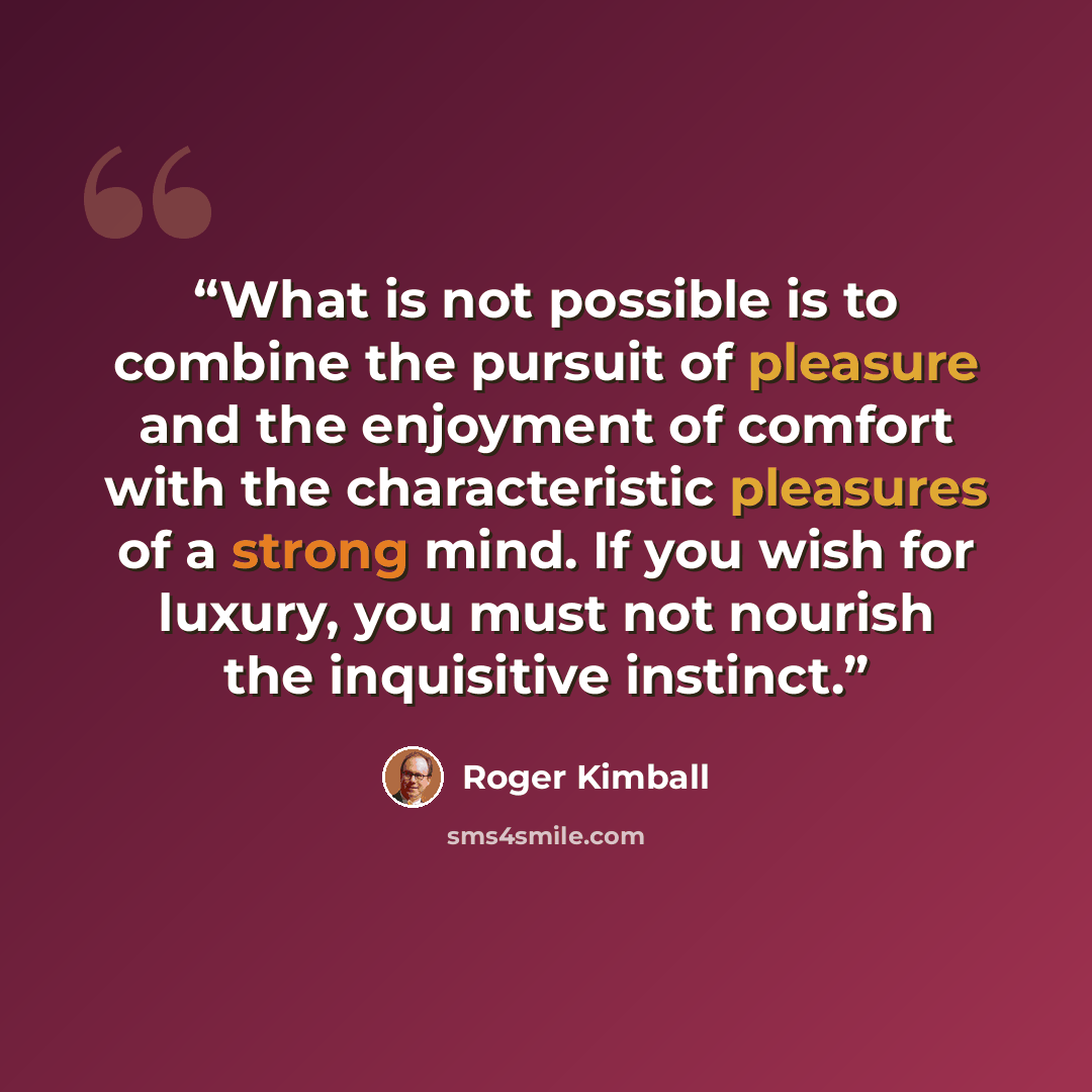 “What is not possible is to combine the pursuit of pleasure and the enjoyment of comfort with the characteristic pleasures of a strong mind. If you wish for luxury, you must not nourish the inquisitive instinct.” quote by Roger Kimball