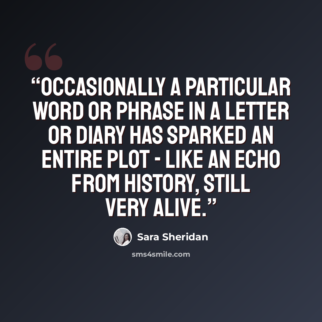 “Occasionally a particular word or phrase in a letter or diary has sparked an entire plot - like an echo from history, still very alive.” quote by Sara Sheridan