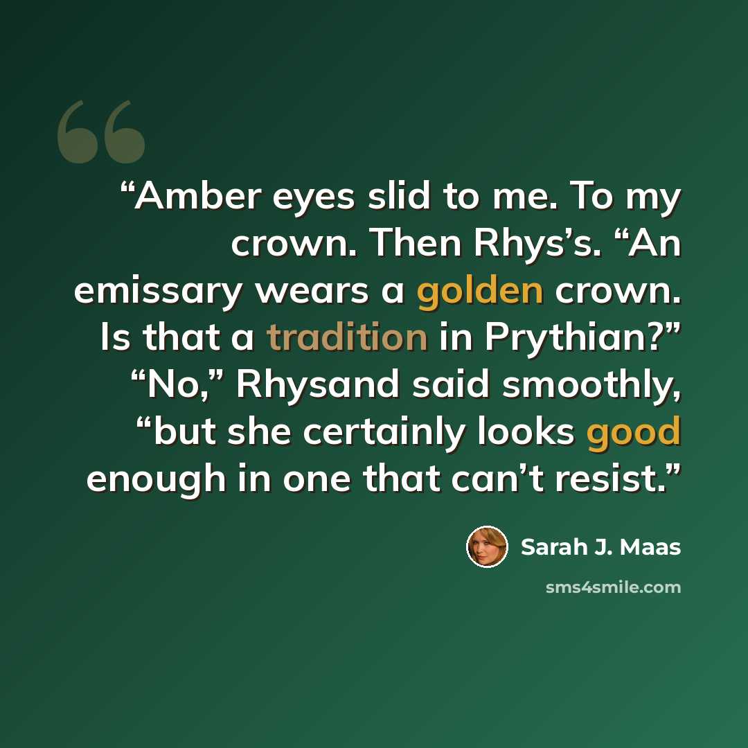 “Amber eyes slid to me. To my crown. Then Rhys’s. “An emissary wears a golden crown. Is that a tradition in Prythian?” “No,” Rhysand said smoothly, “but she certainly looks good enough in one that can’t resist.” quote by Sarah J. Maas