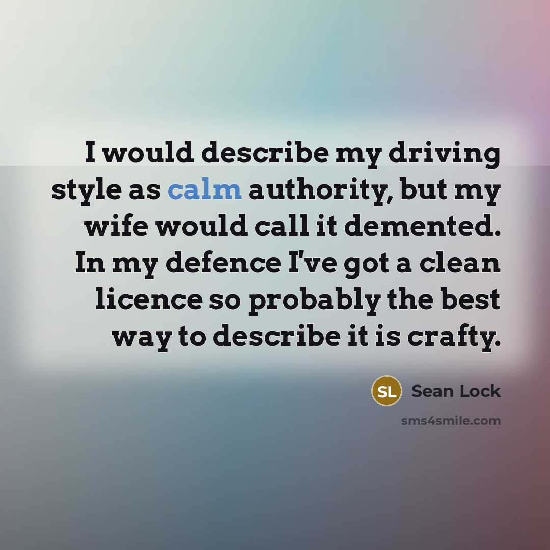 “I would describe my driving style as calm authority, but my wife would call it demented. In my defence I've got a clean licence so probably the best way to describe it is crafty.” quote by Sean Lock