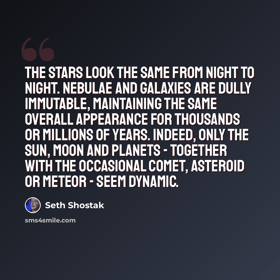 “The stars look the same from night to night. Nebulae and galaxies are dully immutable, maintaining the same overall appearance for thousands or millions of years. Indeed, only the sun, moon and planets - together with the occasional comet, asteroid or meteor - seem dynamic.” quote by Seth Shostak