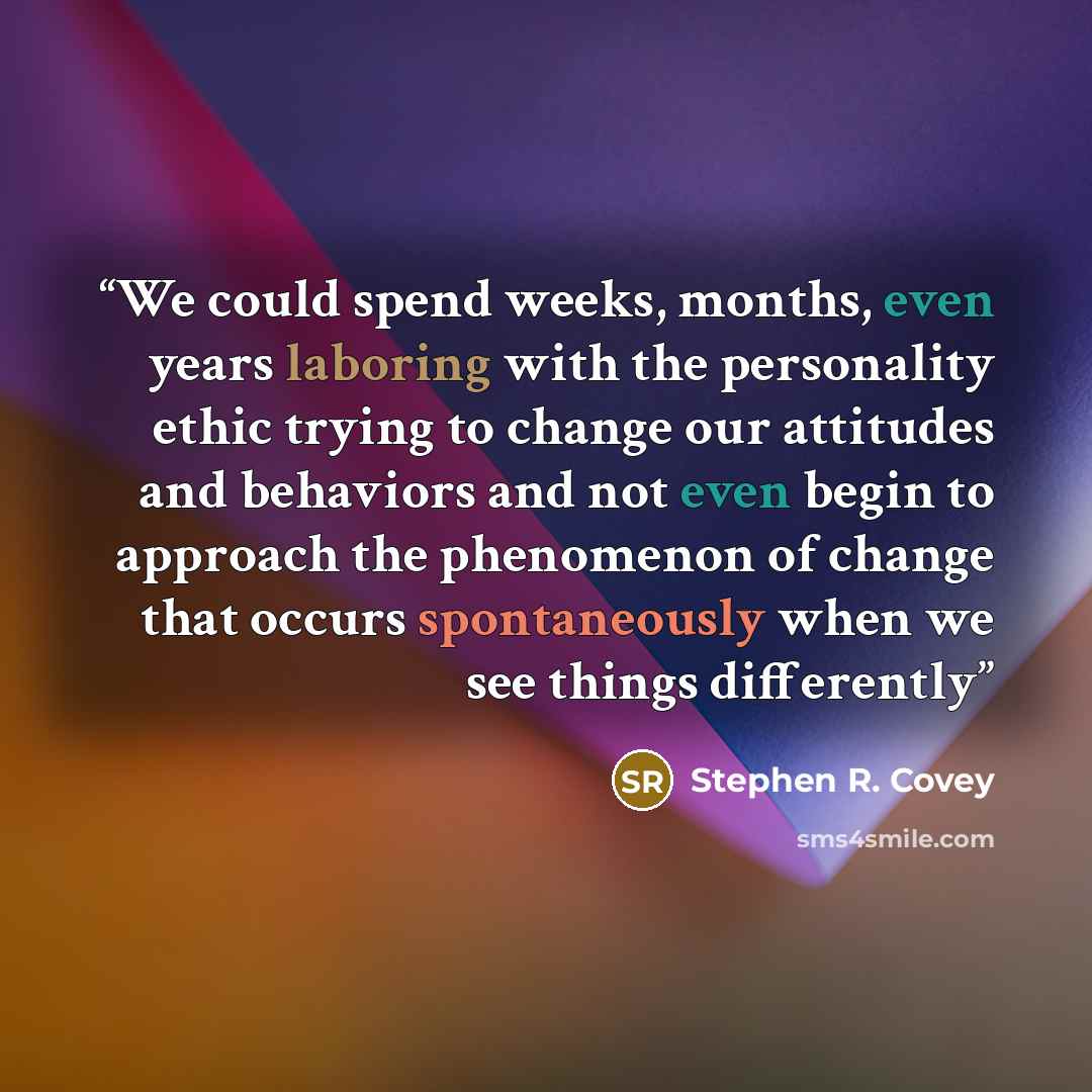 “We could spend weeks, months, even years laboring with the personality ethic trying to change our attitudes and behaviors and not even begin to approach the phenomenon of change that occurs spontaneously when we see things differently” quote by Stephen R. Covey