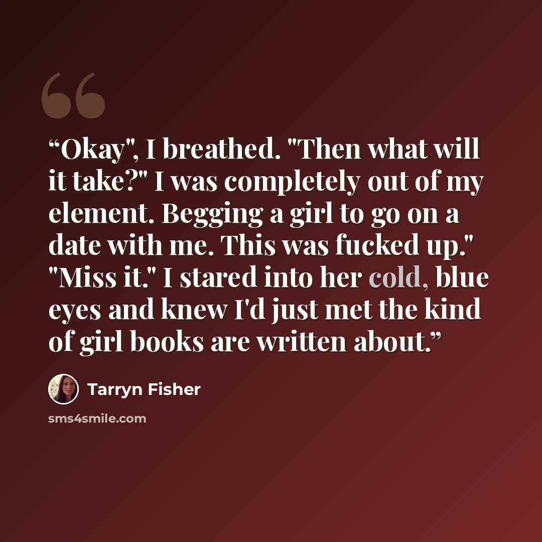 “Okay", I breathed. "Then what will it take?" I was completely out of my element. Begging a girl to go on a date with me. This was fucked up." "Miss it." I stared into her cold, blue eyes and knew I'd just met the kind of girl books are written about.” quote by Tarryn Fisher