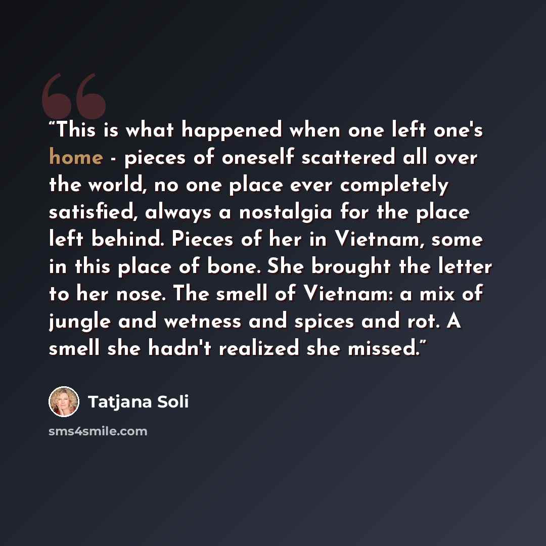 “This is what happened when one left one's home - pieces of oneself scattered all over the world, no one place ever completely satisfied, always a nostalgia for the place left behind. Pieces of her in Vietnam, some in this place of bone. She brought the letter to her nose. The smell of Vietnam: a…” quote by Tatjana Soli
