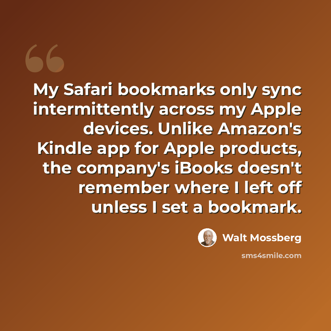 “My Safari bookmarks only sync intermittently across my Apple devices. Unlike Amazon's Kindle app for Apple products, the company's iBooks doesn't remember where I left off unless I set a bookmark.” quote by Walt Mossberg