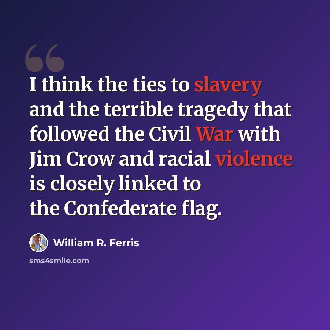 “I think the ties to slavery and the terrible tragedy that followed the Civil War with Jim Crow and racial violence is closely linked to the Confederate flag.” quote by William R. Ferris