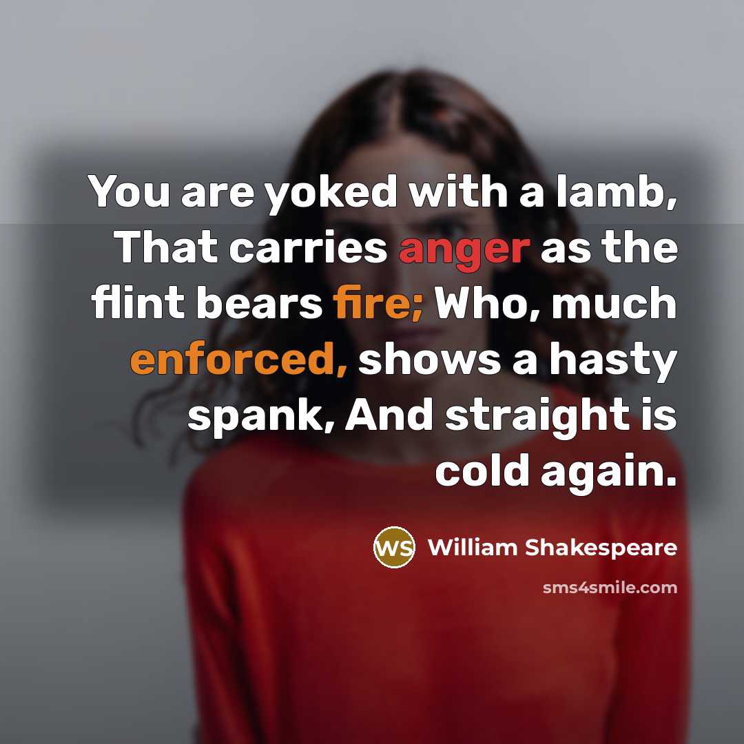“You are yoked with a lamb, That carries anger as the flint bears fire; Who, much enforced, shows a hasty spank, And straight is cold again.” quote by William Shakespeare