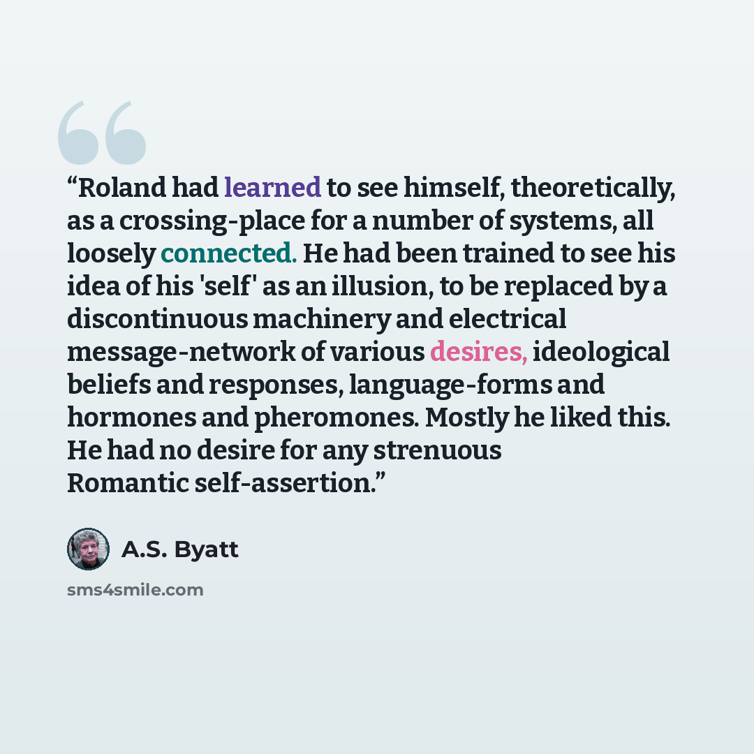 “Roland had learned to see himself, theoretically, as a crossing-place for a number of systems, all loosely connected. He had been trained to see his idea of his 'self' as an illusion, to be replaced by a discontinuous machinery and electrical message-network of various desires, ideological beliefs…” quote by A.S. Byatt