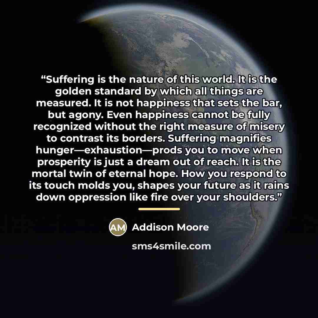 “Suffering is the nature of this world. It is the golden standard by which all things are measured. It is not happiness that sets the bar, but agony. Even happiness cannot be fully recognized without the right measure of misery to contrast its borders. Suffering magnifies hunger—exhaustion—prods…” quote by Addison Moore
