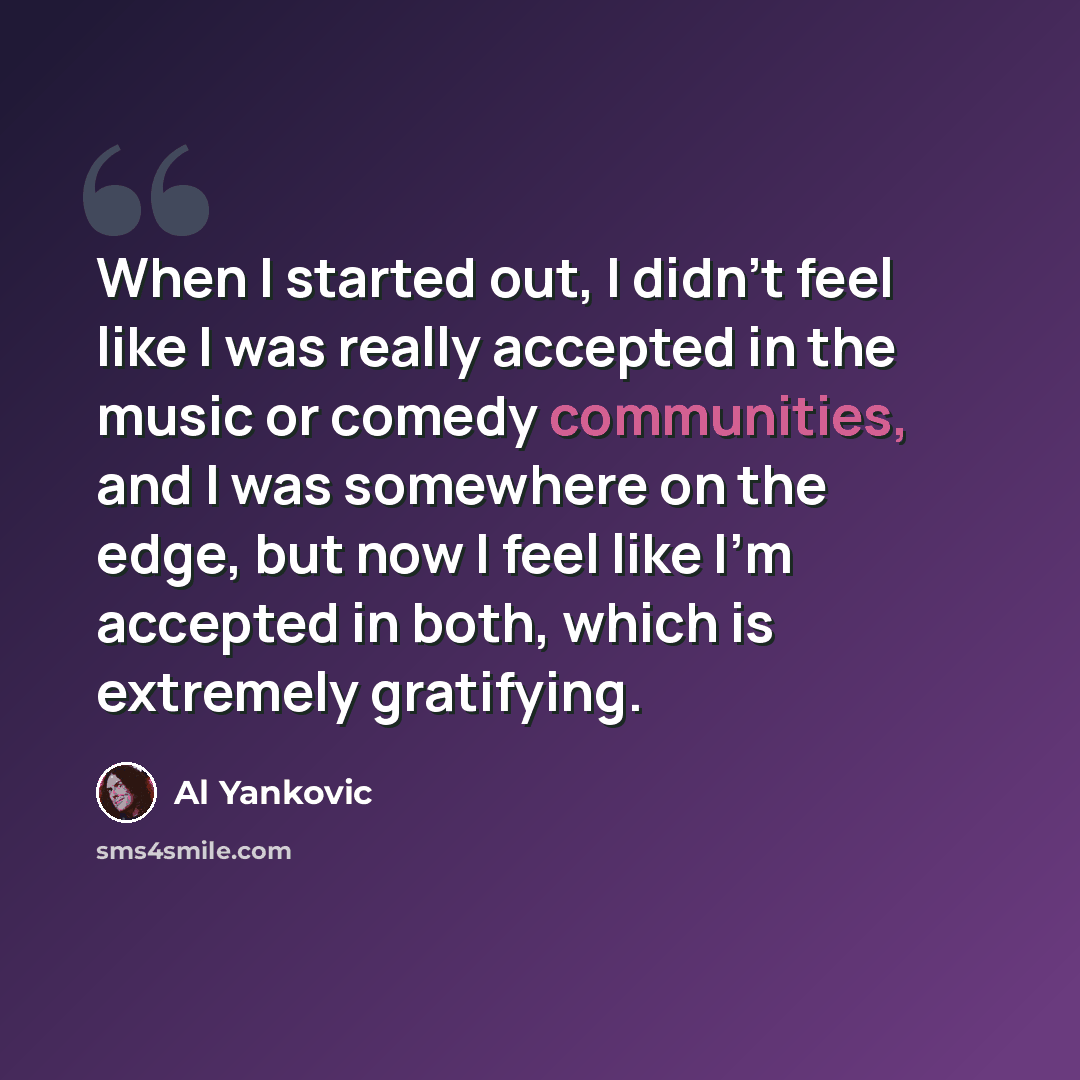 “When I started out, I didn't feel like I was really accepted in the music or comedy communities, and I was somewhere on the edge, but now I feel like I'm accepted in both, which is extremely gratifying.” quote by Al Yankovic