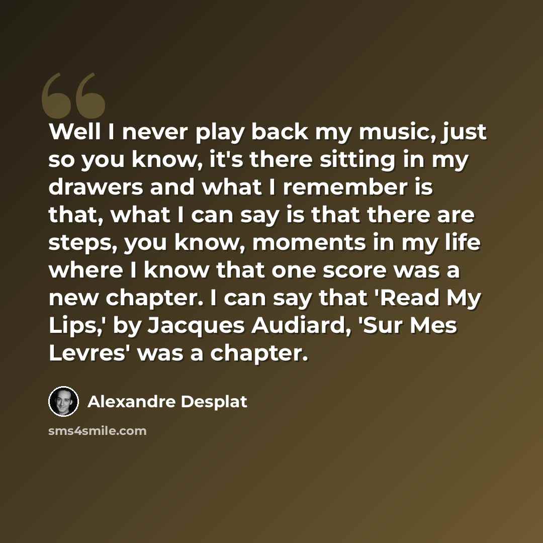 “Well I never play back my music, just so you know, it's there sitting in my drawers and what I remember is that, what I can say is that there are steps, you know, moments in my life where I know that one score was a new chapter. I can say that 'Read My Lips,' by Jacques Audiard, 'Sur Mes Levres'…” quote by Alexandre Desplat