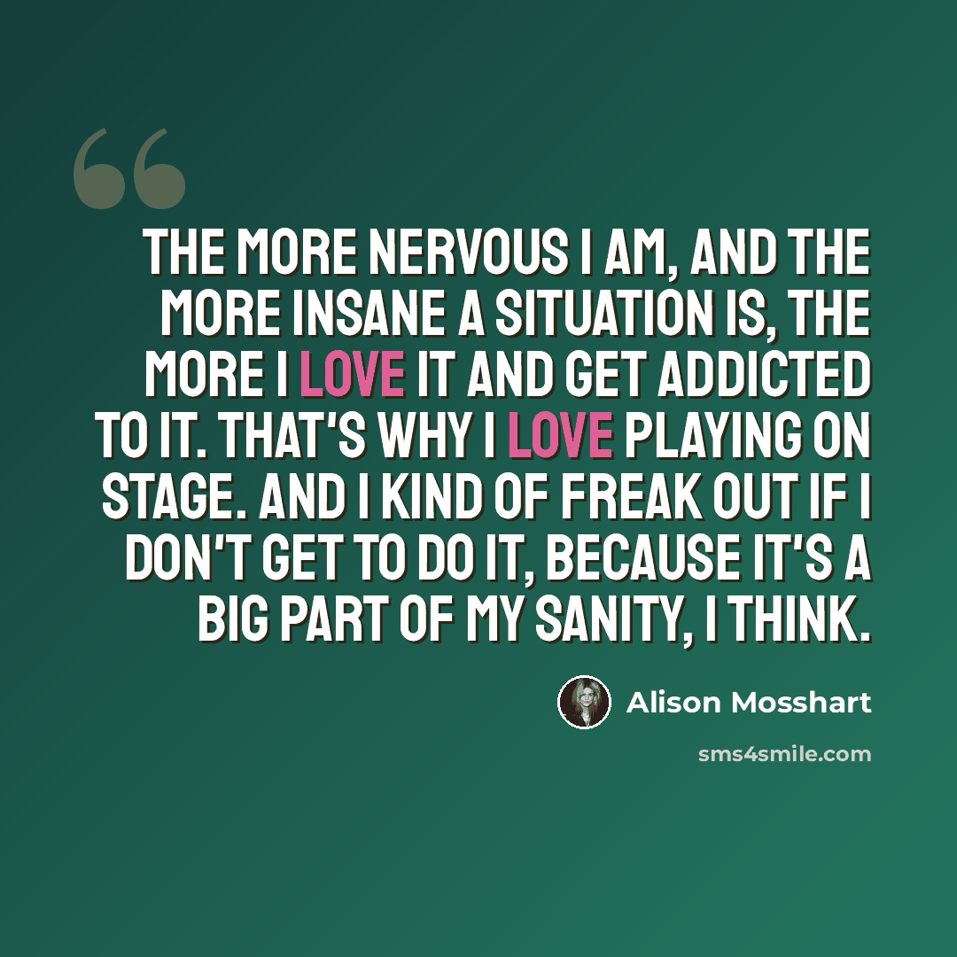 “The more nervous I am, and the more insane a situation is, the more I love it and get addicted to it. That's why I love playing on stage. And I kind of freak out if I don't get to do it, because it's a big part of my sanity, I think.” quote by Alison Mosshart