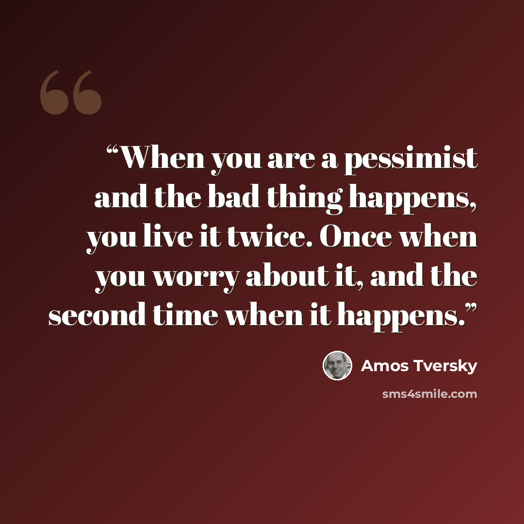 “When you are a pessimist and the bad thing happens, you live it twice. Once when you worry about it, and the second time when it happens.” quote by Amos Tversky