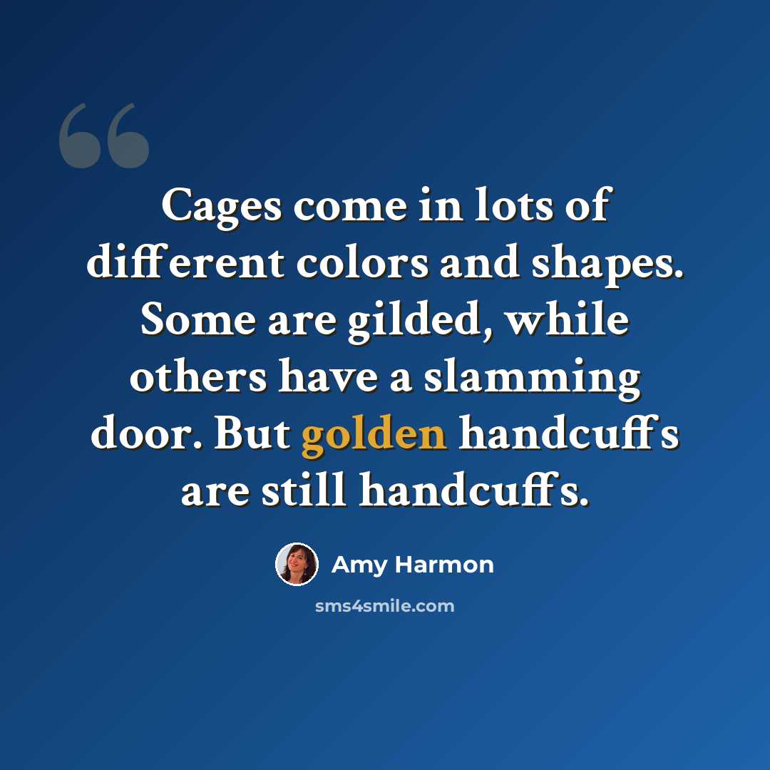 “Cages come in lots of different colors and shapes. Some are gilded, while others have a slamming door. But golden handcuffs are still handcuffs.” quote by Amy Harmon