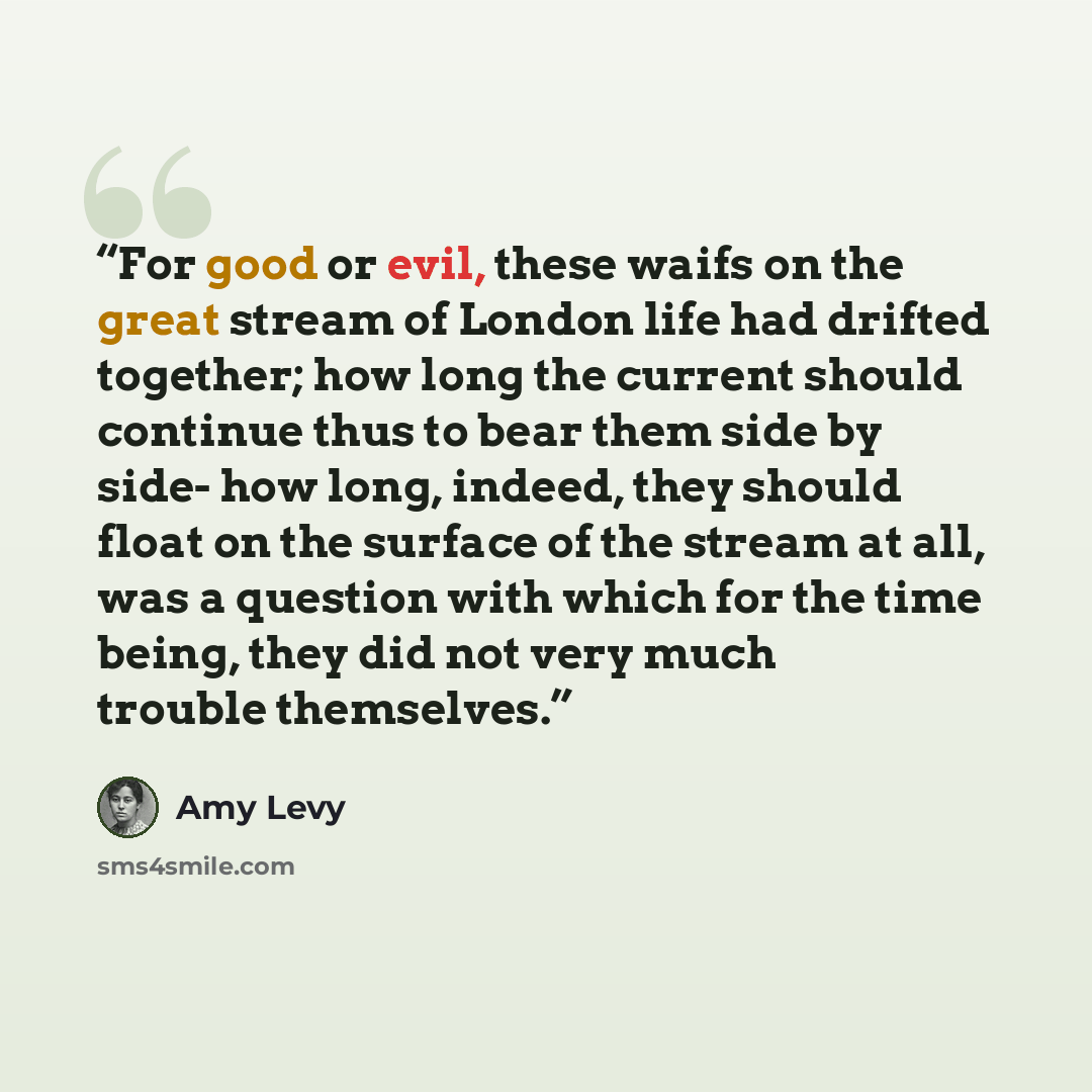 “For good or evil, these waifs on the great stream of London life had drifted together; how long the current should continue thus to bear them side by side- how long, indeed, they should float on the surface of the stream at all, was a question with which for the time being, they did not very much…” quote by Amy Levy