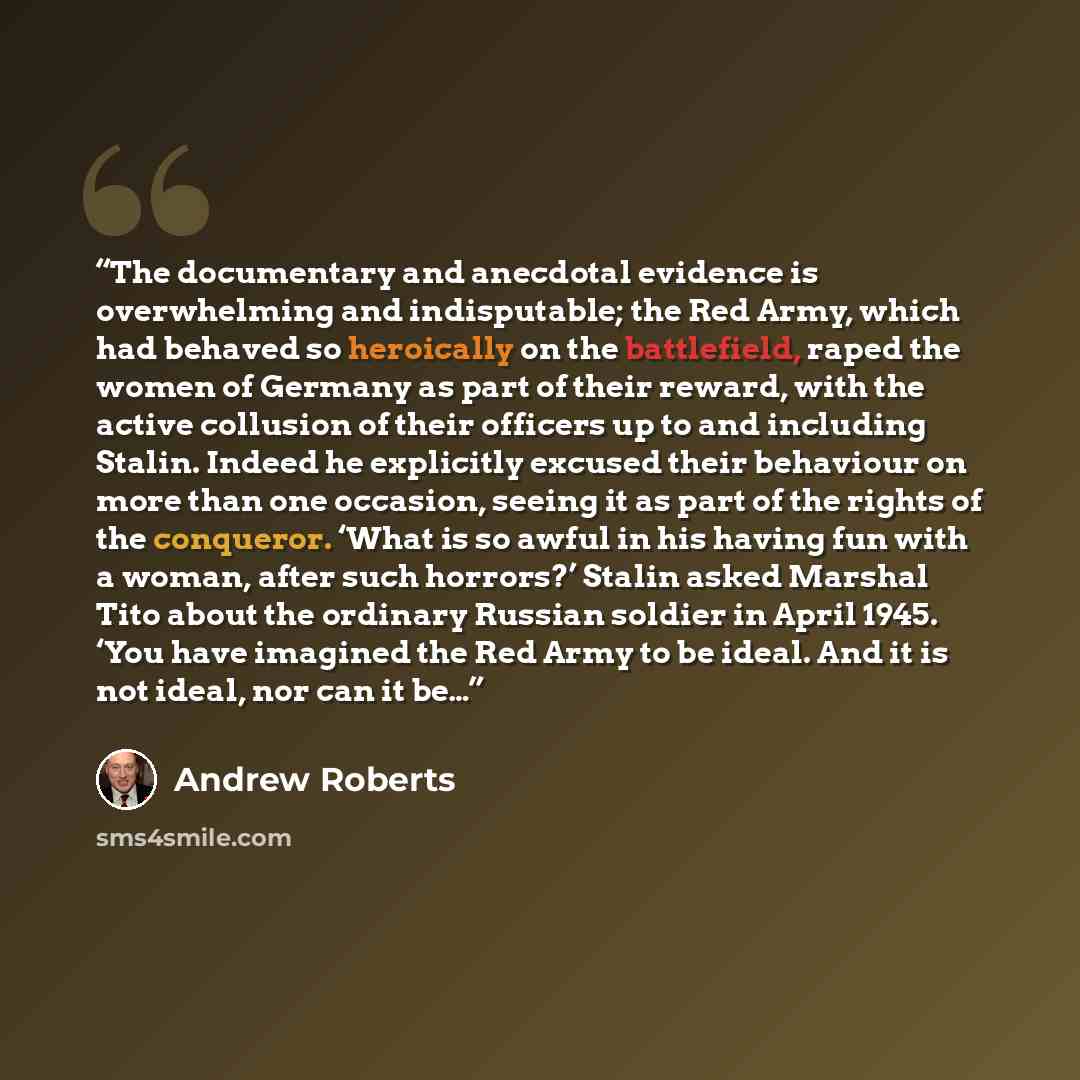 “The documentary and anecdotal evidence is overwhelming and indisputable; the Red Army, which had behaved so heroically on the battlefield, raped the women of Germany as part of their reward, with the active collusion of their officers up to and including Stalin. Indeed he explicitly excused their…” quote by Andrew Roberts