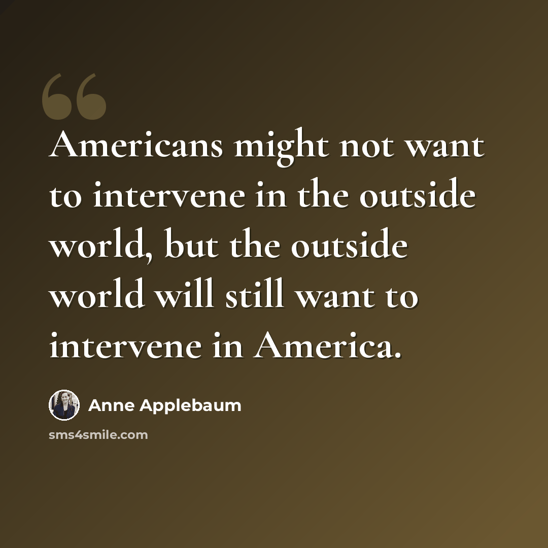 “Americans might not want to intervene in the outside world, but the outside world will still want to intervene in America.” quote by Anne Applebaum