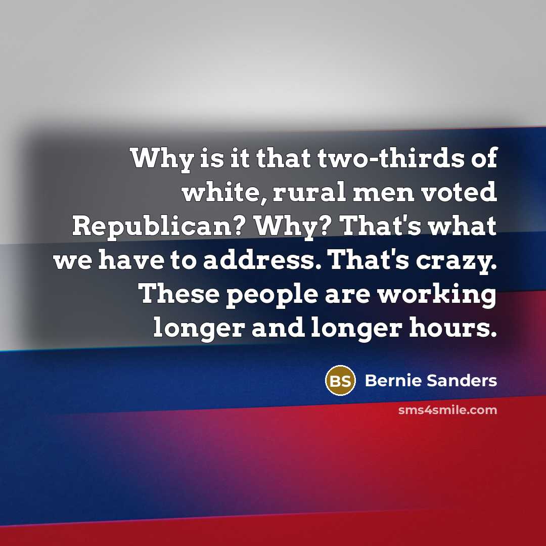“Why is it that two-thirds of white, rural men voted Republican? Why? That's what we have to address. That's crazy. These people are working longer and longer hours.” quote by Bernie Sanders