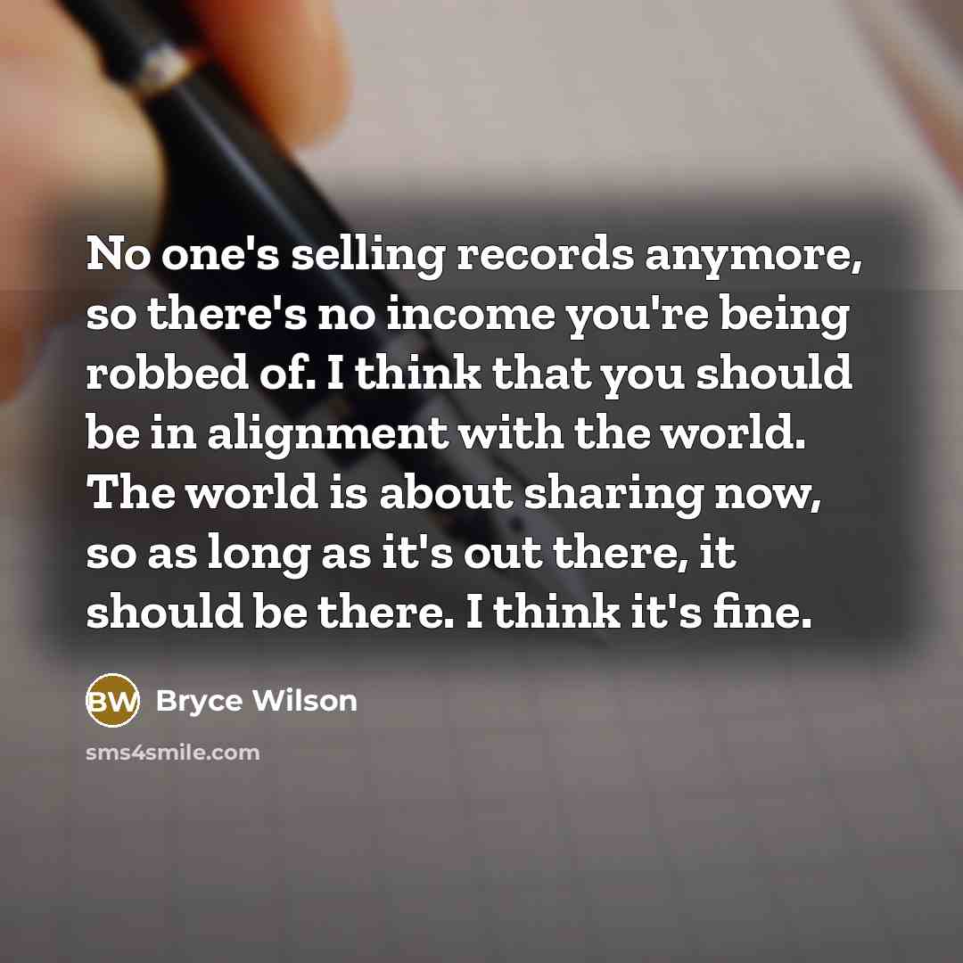 “No one's selling records anymore, so there's no income you're being robbed of. I think that you should be in alignment with the world. The world is about sharing now, so as long as it's out there, it should be there. I think it's fine.” quote by Bryce Wilson