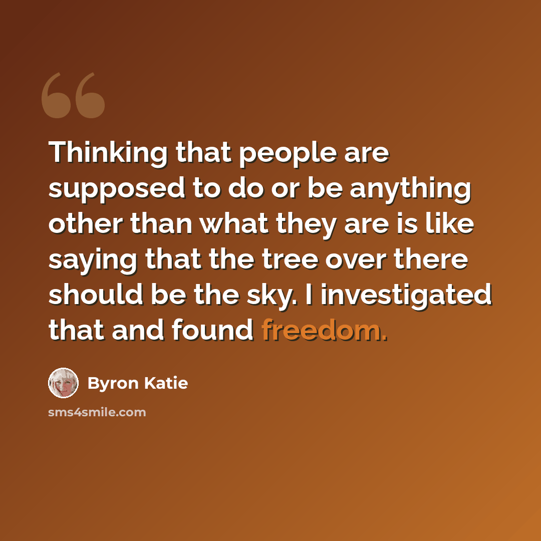 “Thinking that people are supposed to do or be anything other than what they are is like saying that the tree over there should be the sky. I investigated that and found freedom.” quote by Byron Katie