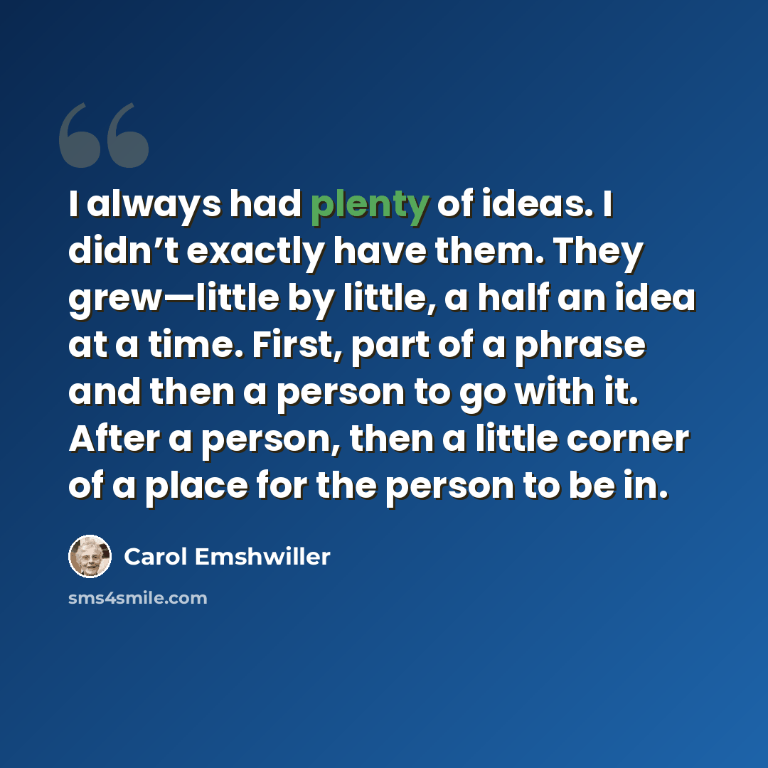 “I always had plenty of ideas. I didn’t exactly have them. They grew—little by little, a half an idea at a time. First, part of a phrase and then a person to go with it. After a person, then a little corner of a place for the person to be in.” quote by Carol Emshwiller